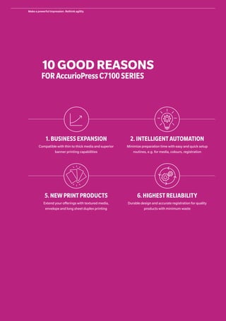 1.BUSINESS EXPANSION
Compatible with thin to thick media and superior
banner printing capabilities
2.INTELLIGENT AUTOMATION
Minimize preparation time with easy and quick setup
routines, e.g. for media, colours, registration
5.NEW PRINT PRODUCTS
Extend your offerings with textured media,
envelope and long sheet duplex printing
6.HIGHEST RELIABILITY
Durable design and accurate registration for quality
products with minimum waste
10 GOOD REASONS
FORAccurioPressC7100SERIES
Make a powerful impression. Rethink agility
 