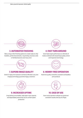 3.AUTOMATED FINISHING
Many unique inline finishing options to create ready-to-ship
booklets, perfect bound books, ring binding, business cards
or full bleed banners and many more
4.FAST TURN AROUND
Same high engine performance on all kinds of
media combined with closed loop quality control
and inspection technology
7.SUPERB IMAGE QUALITY
Simitri V, high print resolution and Konica Minolta’s very own
imaging technology guarantee happy customers
8.WORRY-FREE OPERATION
Real-time quality control for consistent and faultless
print products
9.INCREASED UPTIME
Long-lasting consumables, high paper input capacity
and dependable productivity secure uninterrupted
production
10.EASE OF USE
Even novice operators will get very good and
consistent results at the tip of a finger.
Make a powerful impression. Rethink agility
 