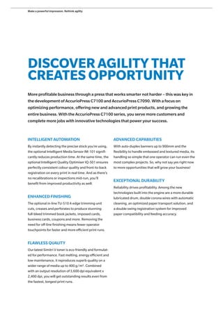 DISCOVER AGILITY THAT
CREATES OPPORTUNITY
More profitable business through a press that works smarter not harder – this was key in
the development of AccurioPress C7100 and AccurioPress C7090. With a focus on
optimizing performance, offering new and advanced print products, and growing the
entire business. With the AccurioPress C7100 series, you serve more customers and
complete more jobs with innovative technologies that power your success.
INTELLIGENT AUTOMATION
By instantly detecting the precise stock you’re using,
the optional Intelligent Media Sensor IM-101 signifi-
cantly reduces production time. At the same time, the
optional Intelligent Quality Optimiser IQ-501 ensures
perfectly consistent colour quality and front-to-back
registration on every print in real time. And as there’s
no recalibrations or inspections mid-run, you’ll
benefit from improved productivity as well.
ENHANCED FINISHING
The optional in-line TU-510 4-edge trimming unit
cuts, creases and perforates to produce stunning
full-bleed trimmed book jackets, imposed cards,
business cards, coupons and more. Removing the
need for off-line finishing means fewer operator
touchpoints for faster and more efficient print runs.
FLAWLESS QUALITY
Our latest Simitri V toner is eco-friendly and formulat-
ed for performance. Fast melting, energy efficient and
low maintenance, it reproduces superb quality on a
wider range of media up to 400 g/m2. Combined
with an output resolution of 3,600 dpi equivalent x
2,400 dpi, you will get outstanding results even from
the fastest, longest print runs.
ADVANCED CAPABILITIES
With auto-duplex banners up to 900mm and the
flexibility to handle embossed and textured media, its
handling so simple that one operator can run even the
most complex projects. So, why not say yes right now
to more opportunities that will grow your business!
EXCEPTIONAL DURABILITY
Reliability drives profitability. Among the new
technologies built into the engine are a more durable
lubricated drum, double corona wires with automatic
cleaning, an optimized paper transport solution, and
a double swing registration system for improved
paper compatibility and feeding accuracy.
Make a powerful impression. Rethink agility
 
