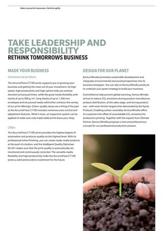 TAKE LEADERSHIP AND
RESPONSIBILITY
RETHINKTOMORROWSBUSINESS
MADE YOUR BUSINESS
Commercial printers
The AccurioPress C7100 series supports you in growing your
business and getting the most out of your investment. Its high
speed, high productivity and high uptime help you achieve
shortest turnaround times, while the great media flexibility with
stocks of up to 400 g/m2, long sheets of up to 1,300 mm,
envelopes and structured media will further enhance the variety
of our print offerings. Colour quality issues are a thing of the past
as the AccurioPress C7100 includes numerous auto control and
adjustment features. What’s more, an inspection system can be
applied to make sure only impeccable prints leave your shop.
CRDs
The AccurioPress C7100 series provides the highest degree of
automation and produces quality on the highest level. With its
professional inline finishing, you can create ready-made products
at the push of a button; and the Intelligent Quality Optimiser
IQ-501 makes sure that the print quality is automatically set,
monitored and continuously corrected. The versatile media
flexibility and high productivity make the AccurioPress C7100
series a solid and lucrative investment for the future.
DESIGN FOR OUR PLANET
Konica Minolta promotes sustainable development and
integrates environmental and social perspectives into its
business strategies. You can rely on Konica Minolta products
to underpin your green strategy to build your business.
Committed to help prevent global warming, Konica Minolta
strives to reduce CO2 emissions during product manufacture,
product distribution, at the sales stage, and during product
use – with even stricter targets than demanded by the Kyoto
Protocol. Enabling carbon neutrality, Konica Minolta offers
its customers the offset of unavoidable CO2 emissions for
production printing. Together with the experts from Climate
Partner, Konica Minolta proposes a new and profound eco
concept for our professional production presses.
Make a powerful impression. Rethink agility
 
