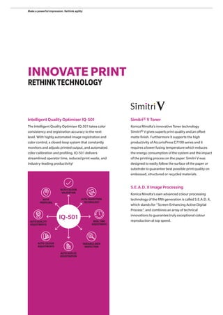 INNOVATE PRINT
RETHINKTECHNOLOGY
Intelligent Quality Optimiser IQ-501
The Intelligent Quality Optimiser IQ-501 takes color
consistency and registration accuracy to the next
level. With highly automated image registration and
color control, a closed-loop system that constantly
monitors and adjusts printed output, and automated
color calibration and profiling, IQ-501 delivers
streamlined operator time, reduced print waste, and
industry-leading productivity!
AUTO COLOUR
ADJUSTMENTS
AUTO COLOUR
VALIDATION
AUTO INSPECTION
TECHNOLOGY
REALTIME
ADJUSTMENT
VARIABLE DATA
INSPECTION
AUTO DUPLEX
REGISTRATION
AUTO QUALITY
ADJUSTMENTS
AUTO
PROFILING
Simitri® V Toner
Konica Minolta’s innovative Toner technology
Simitri® V gives superb print quality and an offset
matte finish. Furthermore it supports the high
productivity of AccurioPress C7100 series and it
requires a lower fusing temperature which reduces
the energy consumption of the system and the impact
of the printing process on the paper. Simitri V was
designed to easily follow the surface of the paper or
substrate to guarantee best possible print quality on
embossed, structured or recycled materials.
S.E.A.D. X Image Processing
Konica Minolta’s own advanced colour processing
technology of the fifth generation is called S.E.A.D. X,
which stands for “Screen-Enhancing Active Digital
Process”, and combines an array of technical
innovations to guarantee truly exceptional colour
reproduction at top speed.
IQ-501
Make a powerful impression. Rethink agility
 