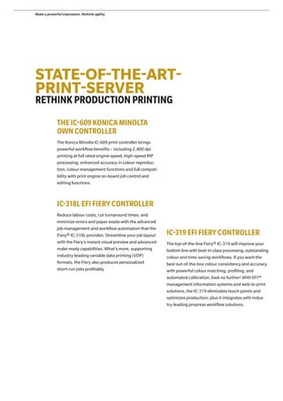STATE-OF-THE-ART-
PRINT-SERVER
RETHINKPRODUCTIONPRINTING
THE IC-609KONICA MINOLTA
OWN CONTROLLER
The Konica Minolta IC-609 print controller brings
powerful workflow benefits – including 2,400 dpi
printing at full rated engine speed, high-speed RIP
processing, enhanced accuracy in colour reproduc-
tion, colour management functions and full compati-
bility with print engine on-board job control and
editing functions.
IC-318L EFI FIERY CONTROLLER
Reduce labour costs, cut turnaround times, and
minimize errors and paper waste with the advanced
job management and workflow automation that the
Fiery® IC-318L provides. Streamline your job layout
with the Fiery’s instant visual preview and advanced
make ready capabilities. What’s more, supporting
industry-leading variable data printing (VDP)
formats, the Fiery also produces personalized
short-run jobs profitably.
IC-319EFI FIERY CONTROLLER
The top-of-the-line Fiery® IC-319 will improve your
bottom line with best-in-class processing, outstanding
colour and time-saving workflows. If you want the
best out-of-the-box colour consistency and accuracy
with powerful colour matching, profiling, and
automated calibration, look no further! With EFI™
management information systems and web-to print
solutions, the IC-319 eliminates touch points and
optimizes production; plus it integrates with indus-
try-leading prepress workflow solutions.
Make a powerful impression. Rethink agility
 