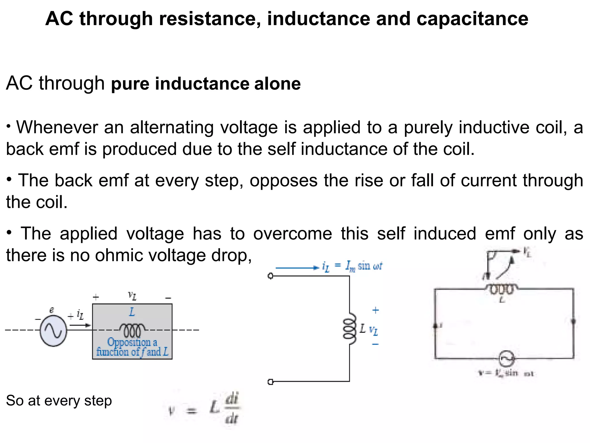 AC through resistance, inductance and capacitance
AC through pure inductance alone
• Whenever an alternating voltage is applied to a purely inductive coil, a
back emf is produced due to the self inductance of the coil.
• The back emf at every step, opposes the rise or fall of current through
the coil.
• The applied voltage has to overcome this self induced emf only as
there is no ohmic voltage drop,
So at every step
 