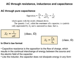 AC through resistance, inductance and capacitance
AC through pure capacitance
In Ohm’s law format
• Capacitive reactance is the opposition to the flow of charge, which
results in the continual interchange of energy between the source and
the electric field of the capacitor.
• Like the inductor, the capacitor does not dissipate energy in any form
 