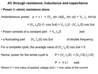 AC through resistance, inductance and capacitance
• Power in ohmic resistance alone
Instantaneous power, p = v i = (Vm sin ωt)(Im sin ωt) = Vm Im sin2
ωt
= (Vm Im/2) (1- cos 2ωt) = Vm Im/2 - (Vm Im/2) cos 2ωt
• Power consists of a constant part = Vm Im/2 and
• a fluctuating part (Vm Im/2) cos 2ωt of double frequency
For a complete cycle, the average value of (Vm Im/2) cos 2ωt = 0
Hence, power for the whole cycle is P = (Vm Im/2) = (Vm/√2) Im/√2)
P = V x I watt
Where V = rms value of applied voltage and I = rms value of the current
 