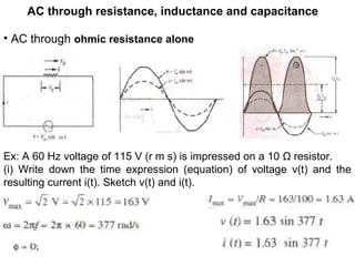 AC through resistance, inductance and capacitance
• AC through ohmic resistance alone
Ex: A 60 Hz voltage of 115 V (r m s) is impressed on a 10 Ω resistor.
(i) Write down the time expression (equation) of voltage v(t) and the
resulting current i(t). Sketch v(t) and i(t).
 
