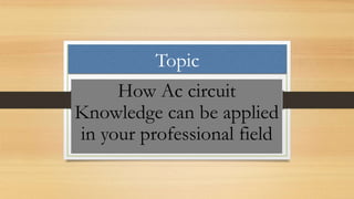 Topic
How Ac circuit
Knowledge can be applied
in your professional field
 