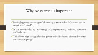 Why Ac current is important
he single greatest advantage of alternating current is that AC current can be
transformed into Dc current
It can be controlled by a wide range of components e.g.. resistors, capacitors
and inductors.
This allows high-voltage electrical power to be distributed with smaller wires
and lower amperage
 