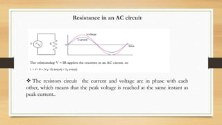 Resistance in an AC circuit
 The resistors circuit the current and voltage are in phase with each
other, which means that the peak voltage is reached at the same instant as
peak current..
 