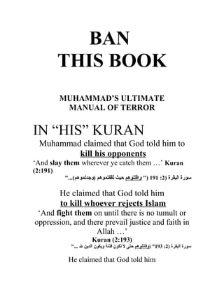 BAN
          THIS BOOK
          MUHAMMAD’S ULTIMATE
           MANUAL OF TERROR


IN “HIS” KURAN
  Muhammad claimed that God told him to
          kill his opponents
‘And slay them wherever ye catch them …’ Kuran
(2:191)
           "...(‫سورة البقرة )2: 191 )" واقتلوهم حيث ثقفتموهم )وجدتموهم‬

          He claimed that God told him
          to kill whoever rejects Islam
 ‘And fight them on until there is no tumult or
oppression, and there prevail justice and faith in
                   Allah …’
                        Kuran (2:193)
             "... ‫سورة البقرة )2: 391" )وقاتلوهم حتى ل تكون فتنة ويكون الدين ل‬

            He claimed that God told him
 