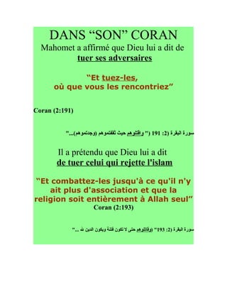 DANS “SON” CORAN
  Mahomet a affirmé que Dieu lui a dit de
          tuer ses adversaires

             “Et tuez-les,
      où que vous les rencontriez”


Coran (2:191)


          "...(‫سورة البقرة )2: 191 )" واقتلوهم حيث ثقفتموهم )وجدتموهم‬


       Il a prétendu que Dieu lui a dit
       de tuer celui qui rejette l'islam

“Et combattez-les jusqu'à ce qu'il n'y
    ait plus d'association et que la
religion soit entièrement à Allah seul”
                       Coran (2:193)


            "... ‫سورة البقرة )2: 391" )وقاتلوهم حتى ل تكون فتنة ويكون الدين ل‬
 