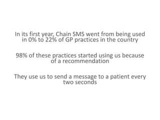 In its first year, Chain SMS went from being used
in 0% to 22% of GP practices in the country
98% of these practices started using us because
of a recommendation
They use us to send a message to a patient every
two seconds
 