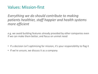 Values: Mission-first
Everything we do should contribute to making
patients healthier, staff happier and health systems
more efficient
e.g. we avoid building features already provided by other companies even
if we can make them better, and focus on unmet need
• If a decision isn't optimising for mission, it's your responsibility to flag it
• If we're unsure, we discuss it as a company
 