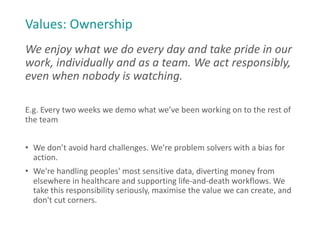 Values: Ownership
We enjoy what we do every day and take pride in our
work, individually and as a team. We act responsibly,
even when nobody is watching.
E.g. Every two weeks we demo what we’ve been working on to the rest of
the team
• We don’t avoid hard challenges. We're problem solvers with a bias for
action.
• We're handling peoples' most sensitive data, diverting money from
elsewhere in healthcare and supporting life-and-death workflows. We
take this responsibility seriously, maximise the value we can create, and
don't cut corners.
 
