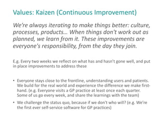 Values: Kaizen (Continuous Improvement)
We’re always iterating to make things better: culture,
processes, products… When things don't work out as
planned, we learn from it. These improvements are
everyone's responsibility, from the day they join.
E.g. Every two weeks we reflect on what has and hasn’t gone well, and put
in place improvements to address these
• Everyone stays close to the frontline, understanding users and patients.
We build for the real world and experience the difference we make first-
hand. (e.g. Everyone visits a GP practice at least once each quarter.
Some of us go every week, and share the learnings with the team)
• We challenge the status quo, because if we don't who will? (e.g. We’re
the first ever self-service software for GP practices)
 