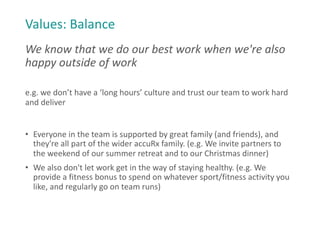 Values: Balance
We know that we do our best work when we're also
happy outside of work
e.g. we don’t have a ‘long hours’ culture and trust our team to work hard
and deliver
• Everyone in the team is supported by great family (and friends), and
they're all part of the wider accuRx family. (e.g. We invite partners to
the weekend of our summer retreat and to our Christmas dinner)
• We also don't let work get in the way of staying healthy. (e.g. We
provide a fitness bonus to spend on whatever sport/fitness activity you
like, and regularly go on team runs)
 
