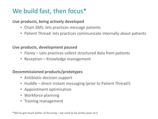 We build fast, then focus*
Live products, being actively developed
• Chain SMS: lets practices message patients
• Patient Thread: lets practices communicate internally about patients
Live products, development paused
• Florey – Lets practices collect structured data from patients
• Reception – Knowledge management
Decommissioned products/prototypes
• Antibiotic decision support
• Huddle – direct instant messaging (prior to Patient Thread!)
• Appointment optimisation
• Workforce planning
• Training management
*We’ve got much better at focusing – we used to be pretty poor at it
 