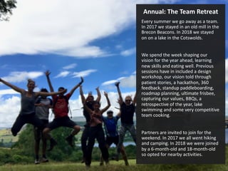 Annual: The Team Retreat
Every summer we go away as a team.
In 2017 we stayed in an old mill in the
Brecon Beacons. In 2018 we stayed
on on a lake in the Cotswolds.
We spend the week shaping our
vision for the year ahead, learning
new skills and eating well. Previous
sessions have in included a design
workshop, our vision told through
patient stories, a hackathon, 360
feedback, standup paddleboarding,
roadmap planning, ultimate frisbee,
capturing our values, BBQs, a
retrospective of the year, lake
swimming and some very competitive
team cooking.
Partners are invited to join for the
weekend. In 2017 we all went hiking
and camping. In 2018 we were joined
by a 6-month-old and 18-month-old
so opted for nearby activities.
 