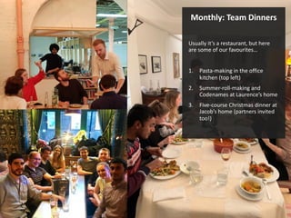 Monthly: Team Dinners
Usually it’s a restaurant, but here
are some of our favourites…
1. Pasta-making in the office
kitchen (top left)
2. Summer-roll-making and
Codenames at Laurence’s home
3. Five-course Christmas dinner at
Jacob’s home (partners invited
too!)
 
