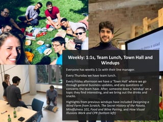 Weekly: 1:1s, Team Lunch, Town Hall and
Windups
Everyone has weekly 1:1s with their line manager.
Every Thursday we have team lunch.
Every Friday afternoon we have a ‘Town Hall’ where we go
through general business updates, and any questions or
concerns the team have. After, someone does a ‘windup’ on a
topic they find interesting, and we bring out the drinks and
snacks.
Highlights from previous windups have included Designing a
Wind Farm from Scratch, The Secret History of the Potato,
Mindfulness 101, Food and Wine Pairing, and How Visual
Illusions Work and CPR (bottom left)
 