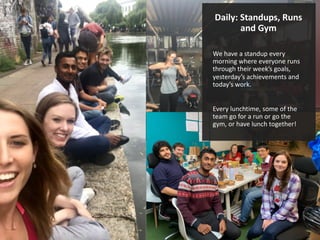 Daily: Standups, Runs
and Gym
We have a standup every
morning where everyone runs
through their week’s goals,
yesterday’s achievements and
today’s work.
Every lunchtime, some of the
team go for a run or go the
gym, or have lunch together!
 