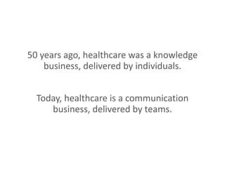 50 years ago, healthcare was a knowledge
business, delivered by individuals.
Today, healthcare is a communication
business, delivered by teams.
 