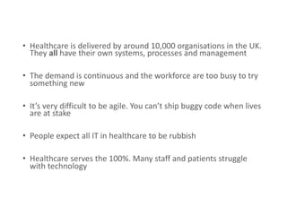 • Healthcare is delivered by around 10,000 organisations in the UK.
They all have their own systems, processes and management
• The demand is continuous and the workforce are too busy to try
something new
• It’s very difficult to be agile. You can’t ship buggy code when lives
are at stake
• People expect all IT in healthcare to be rubbish
• Healthcare serves the 100%. Many staff and patients struggle
with technology
 