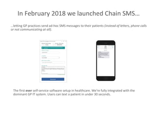 …letting GP practices send ad-hoc SMS messages to their patients (instead of letters, phone calls
or not communicating at all).
In February 2018 we launched Chain SMS…
The first ever self-service software setup in healthcare. We’re fully integrated with the
dominant GP IT system. Users can text a patient in under 30 seconds.
 