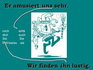 Er amusiert uns sehr.

mich
dich
Sie
ihn/sie/es

uns
euch
Sie
sie

Wir finden ihn lustig.

 