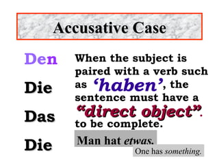 Accusative Case
Den
Die
Das
Die

When the subject is
paired with a verb such
as
, the
sentence must have a
“direct object”.
to be complete.

‘haben’

Man hat etwas.

One has something.

 