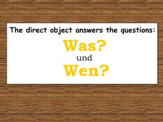 The direct object answers the questions: Wen? Was? und 