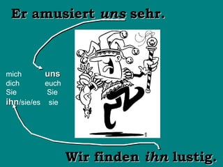Wir finden  ihn  lustig. Er amusiert  uns  sehr. mich   uns dich   euch Sie   Sie ihn /sie/es  sie 