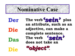 Der Die Das Die Nominative Case ‘ sein’ The verb plus an attribute, such as an adjective, can make a complete sentence.  The verb  does not take an  “object” . ‘ sein’ 