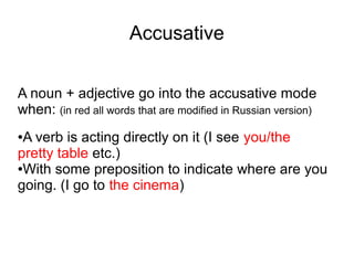 Accusative
A noun + adjective go into the accusative mode
when: (in red all words that are modified in Russian version)
A verb is acting directly on it (I see you/the
pretty table etc.)
●With some preposition to indicate where are you
going. (I go to the cinema)
●

 