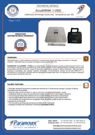 OVERVIEW
Page 1 of 2
SALIENT FEATURES
UNMATCHED
LIFETIME BUYBACK WARRANTY
TECHNICAL DETAILS
sales@paramountinstruments.com
Sales (24x7) : +91 999 999 1080, +91 9999 8899 33
Customer Care : +91 999 999 8037, +91 999 00 999 61
www.paramountinstruments.com
58
58
58
58 AccuSHRINK i9 (ISO)
Calibrated Shrinkage Scale and Template as per ISO
ShrinkageTester is used to determine directly the % dimensional change (shrinkage and stretch ) in all types
of fabrics . Calibrated scale to evaluate shrinkage & stretch directly upto 15%
PARAMOUNT AccuSHRINK i9 (ISO) is our latest Model , specially designed, expertly crafted equipment which is not
only its easy to use but it gives consistent & accurate results. consists of a fine Calibrated Marking Template which is used
to mark fabric with 500 mm bench -marks for accurately determining change in Fabrics /Garments . After the Fabric /
Garments is laundered /dry -cleaned /washed /processed , the dimensional change can be read DIRECTLY &
ACCURATELY in PERCENT CHANGE with the Calibrated Shrinkage Scale/ Rule. The equipment is housed in a beautiful
carrying case for storage & mobile use
● Specially designed equipment to determine directly the % dimensional change in all type of fabrics
accurately and conveniently.
● Expertly crafted equipment which is easy to use & give consistent & Repeatable results.
● Calibrated Scale to check the dimensional change directly 0-15% (Shrinkage & Stretch)
● Two fine tipped Yellow fabric Markers for accurately marking on the Dark Colored fabric.
● Two fine tipped Black fabric Markers for accurately marking on the Light Colored fabric.
● The template and scale both are completely made of special quality acrylic for maximum
transparency and long life
● The innovative carrying case serves as a mobile carrier.( Optional )
● Supplied complete with Calibration Certificate (Traceable to NPL)
 