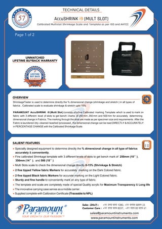 OVERVIEW
Page 1 of 2
SALIENT FEATURES
UNMATCHED
LIFETIME BUYBACK WARRANTY
TECHNICAL DETAILS
sales@paramountinstruments.com
Sales (24x7) : +91 999 999 1080, +91 9999 8899 33
Customer Care : +91 999 999 8037, +91 999 00 999 61
www.paramountinstruments.com
PARAMOUNT
● Specially designed equipment to determine directly the % dimensional change in all type of fabrics
accurately & conveniently.
● Supplied complete with Calibration Certificate (Traceable to NPL)
ShrinkageTester is used to determine directly the % dimensional change (shrinkage and stretch ) in all types of
fabrics . Calibrated scale to evaluate shrinkage & stretch upto 15%
AccuSHRINK i9 (Multi Slot) consists of a fine Calibrated marking Template which is used to mark on
fabric with 3 different level of slots to get bench -marks of 250 mm ,350 mm and 500 mm for accurately determining
dimensional change in Fabrics. The marking through the slots are made as per specimen size and requirements. After the
Fabric is laundered /dry -cleaned /washed /processed , the dimensional change can be read DIRECTLY & ACCURATELY
in PERCENTAGE CHANGE with the Calibrated Shrinkage Scale.
Fine calibrated Shrinkage template with 3 different levels of slots to get bench mark of 250mm (10″),
350mm (14″), and 500 (18″)
Multi Slots scale to check the dimensional change directly 0-15% (Shrinkage & Stretch)
fine tipped Yellow fabric Markers for accurately marking on the Dark Colored fabric.
fine tipped Black fabric Markers for accurate marking on the Light Colored fabric.
Sturdy and fine handle to conveniently mark on any type of fabric.
The template and scale are completely made of special Quality acrylic for Maximum Transparency &
The innovative carrying case serves as a mobile carrier.
●
● 2
● 2
●
●
●
AccuSHRINK i9 (MULT SLOT)
Calibrated Multislot Shrinkage Scale and Template as per ISO and AATCC
●
Long life
 
