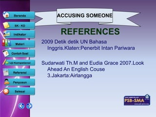ACCUSING SOMEONE


        REFERENCES
2009 Detik detik UN Bahasa
  Inggris.Klaten:Penerbit Intan Pariwara

Sudarwati Th.M and Eudia Grace 2007.Look
  Ahead An English Couse
  3.Jakarta:Airlangga
 