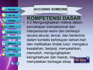 ACCUSING SOMEONE


  KOMPETENSI DASAR
• 3.2 Mengungkapkan makna dalam
  percakapan transaksional dan
  interpersonal resmi dan berlanjut
  secara akurat, lancar, dan berterima
  dalam konteks kehidupan sehari-hari
  dan melibatkan tindak tutur: mengakui
  kesalahan, berjanji, menyalahkan,
  menuduh, mengungkapkan
  keingintahuan dan hasrat, dan
  menyatakan berbagai sikap
 