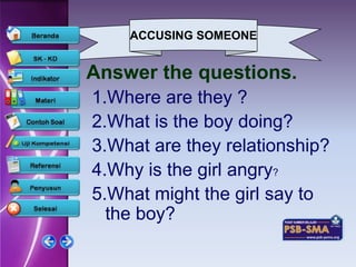 ACCUSING SOMEONE


Answer the questions.
1.Where are they ?
2.What is the boy doing?
3.What are they relationship?
4.Why is the girl angry?
5.What might the girl say to
  the boy?
 