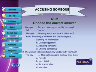 ACCUSING SOMEONE

                     Quiz
           Choose the correct answer
1. Manager     : Did you clean my room this morning?
    OB        : Yes,sir.
    Manager : I lost my watch.You took it, didn’t you?
    From the dialogue we know that the manager is....
              a.asking for information
              b. Giving suggestion
              c. Accusing someone
              d. Offering something
2. The woman : Did you break my window with your ball?
   The boy     : ... This ball belongs to the boy over there.
              a. I’love to
              b. No, I didn’t
              c. It’s a good idea
              d. Yes,miss.
 