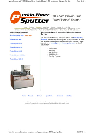 AccuSputter AW 4450 Brand New Perkin-Elmer 4450 Sputtering System Service                                                 Page 1 of 1




                                                                                 20 Years Proven True
                                                                                 "Work Horse" Sputter

                       Home | Products | Services | Spare Parts | Wanted | Contact Us | Site Map
       AccuSputte AW 4450 Service | Perkin-Elmer PE 4480 Service | Perkin-Elmer PE 4450 Service | Perkin-ELmer PE 4410
       Service | Perkin-Elmer PE 4400 Service | Perkin-ELmer PE 2400-8SA Service | Perkin-ELmer PE 2400-8L Service

 Sputtering Equipment                                     AccuSputter AW4450 Sputtering Deposition Systems
                                                          Service
 AccuSputter AW 4450 - Brand New
                                                          We provide the following technical service for AccuSputter
 Perkin-Elmer 4480                                        AW4450 Sputter Deposition System for all customers all over
                                                          the world who buy sputter deposition system from us. Please
 Perkin-ELmer 4450                                        contact us by sales@perkin-elmer-sputter.com for detail
                                                          information.
 Perkin-ELmer 4410
                                                                       {   Installation
 Perkin-ELmer 4400                                                     {   Training
                                                                       {   PM Service
 Perkin-ELmer 2400-8SA                                                 {   Field Service
                                                                       {   Service Contract
 Perkin-Elmer 2400-8L




                     Home      Products          Services          Spare Parts             Contact Us          Site Map




                            Copyright © PERKIN-ELMER-SPUTTER-Sputtering-Deposition-System. All rights reserved.
                         www.perkin-elmer-sputter.com is powered by eCommerce Website Builder (Sell Products Online)




http://www.perkin-elmer-sputter.com/accusputte-aw-4450-service.htm                                                        12/14/2012
 