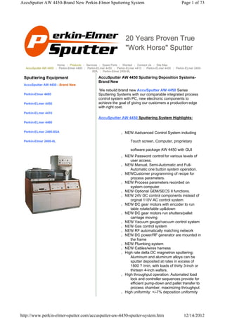 AccuSputter AW 4450-Brand New Perkin-Elmer Sputtering System                                                Page 1 of 73




                                                                       20 Years Proven True
                                                                       "Work Horse" Sputter

                       Home | Products | Services | Spare Parts | Wanted | Contact Us | Site Map
  AccuSputter AW 4450 | Perkin-Elmer 4480 | Perkin-ELmer 4450 | Perkin-ELmer 4410 | Perkin-ELmer 4400 | Perkin-ELmer 2400-
                                               8SA | Perkin-Elmer 2400-8L

 Sputtering Equipment                              AccuSputter AW 4450 Sputtering Deposition Systems-
                                                   Brand New
 AccuSputter AW 4450 - Brand New
                                                   We rebuild brand new AccuSputter AW 4450 Series
 Perkin-Elmer 4480                                 Sputtering Systems with our comparable integrated process
                                                   control system with PC, new electronic components to
 Perkin-ELmer 4450                                 achieve the goal of giving our customers a production edge
                                                   with right cost.
 Perkin-ELmer 4410
                                                   AccuSputter AW 4450 Sputtering System Highlights:
 Perkin-ELmer 4400


 Perkin-ELmer 2400-8SA                                             z   NEW Aadvanced Control System including

 Perkin-Elmer 2400-8L                                                     Touch screen, Computer, proprietary

                                                                          software package AW 4450 with GUI
                                                                   z   NEW Password control for various levels of
                                                                          user access.
                                                                   z   NEW Manual, Semi-Automatic and Full-
                                                                          Automatic one button system operation.
                                                                   z   NEWCustomer programming of recipe for
                                                                          process parameters.
                                                                   z   NEW Process parameters recorded on
                                                                          system computer.
                                                                   z   NEW Optional GEM/SECS II functions.
                                                                   z   NEW 24V DC control components instead of
                                                                          orginal 110V AC control system
                                                                   z   NEW DC gear motors with encoder to run
                                                                          table rotate/table up&down
                                                                   z   NEW DC gear motors run shutters/pallet
                                                                          carriage moving
                                                                   z   NEW Vacuum gauge/vacuum control system
                                                                   z   NEW Gas control system
                                                                   z   NEW RF automatically matching network
                                                                   z   NEW DC power/RF generator are mounted in
                                                                          the frame
                                                                   z   NEW Plumbing system
                                                                   z   NEW Cables/wires harness
                                                                   z   High rate delta DC magnetron sputtering:
                                                                          Aluminum and aluminum alloys can be
                                                                          sputter deposited at rates in excess of
                                                                          1800 ? /min, with loads of thirty 3-inch or
                                                                          thirteen 4-inch wafers.
                                                                   z   High throughput operation: Automated load
                                                                          lock and controller sequences provide for
                                                                          efficient pump-down and pallet transfer to
                                                                          process chamber, maximizing throughput.
                                                                   z   High uniformity: +/-7% deposition uniformity




http://www.perkin-elmer-sputter.com/accusputter-aw-4450-sputter-system.htm                                    12/14/2012
 