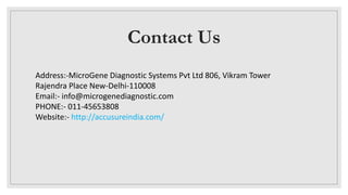 Contact Us
Address:-MicroGene Diagnostic Systems Pvt Ltd 806, Vikram Tower
Rajendra Place New-Delhi-110008
Email:- info@microgenediagnostic.com
PHONE:- 011-45653808
Website:- http://accusureindia.com/
 