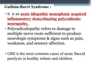 • It is an acute idiopathic monophasic acquired
inflammatory demyelinating polyradiculo-
neuropathy.
• Polyradiculopathy refers to damage to
multiple nerve roots sufficient to produce
neurologic symptoms & signs such as pain,
weakness, and sensory affection.
• GBS is the most common cause of acute flaccid
paralysis in healthy infants and children.
Guillain-Barré Syndrome :
 