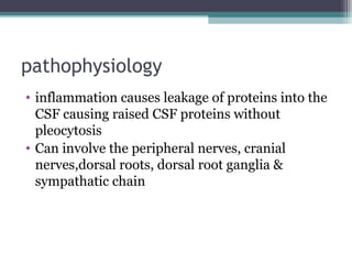 pathophysiology
• inflammation causes leakage of proteins into the
CSF causing raised CSF proteins without
pleocytosis
• Can involve the peripheral nerves, cranial
nerves,dorsal roots, dorsal root ganglia &
sympathatic chain
 