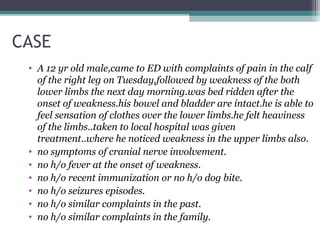 CASE
• A 12 yr old male,came to ED with complaints of pain in the calf
of the right leg on Tuesday,followed by weakness of the both
lower limbs the next day morning.was bed ridden after the
onset of weakness.his bowel and bladder are intact.he is able to
feel sensation of clothes over the lower limbs.he felt heaviness
of the limbs..taken to local hospital was given
treatment..where he noticed weakness in the upper limbs also.
• no symptoms of cranial nerve involvement.
• no h/o fever at the onset of weakness.
• no h/o recent immunization or no h/o dog bite.
• no h/o seizures episodes.
• no h/o similar complaints in the past.
• no h/o similar complaints in the family.
 