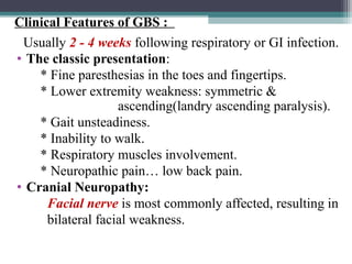 Usually 2 - 4 weeks following respiratory or GI infection.
• The classic presentation:
* Fine paresthesias in the toes and fingertips.
* Lower extremity weakness: symmetric &
ascending(landry ascending paralysis).
* Gait unsteadiness.
* Inability to walk.
* Respiratory muscles involvement.
* Neuropathic pain… low back pain.
• Cranial Neuropathy:
Facial nerve is most commonly affected, resulting in
bilateral facial weakness.
Clinical Features of GBS :
 