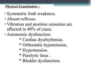 • Symmetric limb weakness.
• Absent reflexes.
• Vibration and position sensation are
affected in 40% of cases.
• Autonomic dysfunction:
* Cardiac dysrhythmias.
* Orthostatic hypotension,
* Hypertension.
* Paralytic ileus .
* Bladder dysfunction.
Physical Examination :
 
