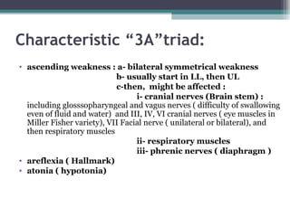 Characteristic “3A”triad:
• ascending weakness : a- bilateral symmetrical weakness
b- usually start in LL, then UL
c-then, might be affected :
i- cranial nerves (Brain stem) :
including glosssopharyngeal and vagus nerves ( difficulty of swallowing
even of fluid and water) and III, IV, VI cranial nerves ( eye muscles in
Miller Fisher variety), VII Facial nerve ( unilateral or bilateral), and
then respiratory muscles
ii- respiratory muscles
iii- phrenic nerves ( diaphragm )
• areflexia ( Hallmark)
• atonia ( hypotonia)
 