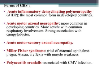 •  Acute inflammatory demyelinating polyneuropathy
(AIDP): the most common form in developed countries.
• Acute motor axonal neuropathy: more common in 
developing countries. More severe with common 
respiratory involvement. Strong association with 
campylobacter.
• Acute motor-sensory axonal neuropathy. 
• Miller Fisher syndrome: triad of external ophthalmo-
plegia, Ataxia, areflexia with muscle weakness. 
• Polyneuritis cranialis: associated with CMV infection.
Forms of GBS :
 